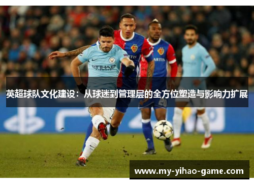 英超球队文化建设：从球迷到管理层的全方位塑造与影响力扩展