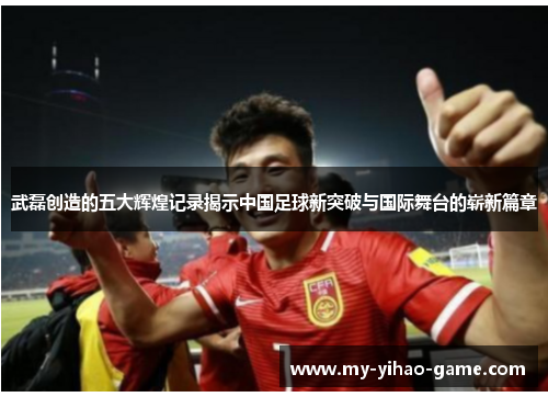 武磊创造的五大辉煌记录揭示中国足球新突破与国际舞台的崭新篇章