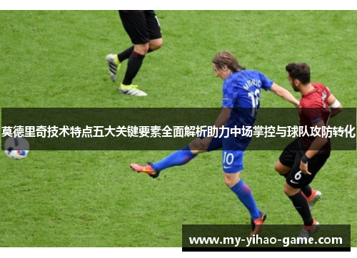 莫德里奇技术特点五大关键要素全面解析助力中场掌控与球队攻防转化